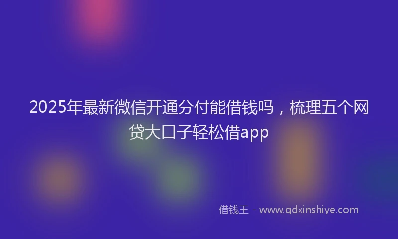 2025年最新微信开通分付能借钱吗，梳理五个网贷大口子轻松借app