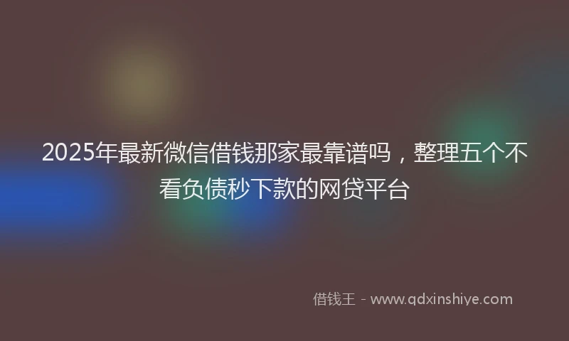2025年最新微信借钱那家最靠谱吗，整理五个不看负债秒下款的网贷平台