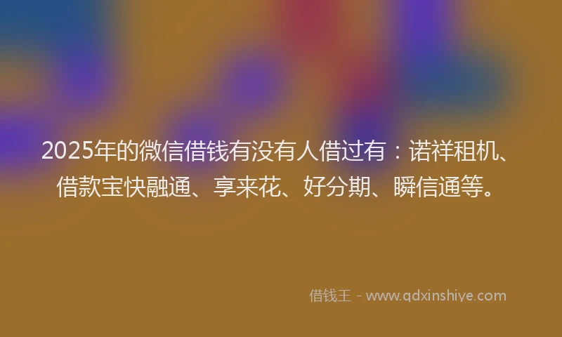 2025年的微信借钱有没有人借过有：诺祥租机、借款宝快融通、享来花、好分期、瞬信通等。