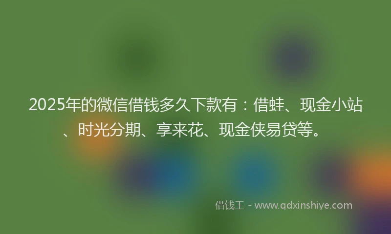 2025年的微信借钱多久下款有：借蛙、现金小站、时光分期、享来花、现金侠易贷等。