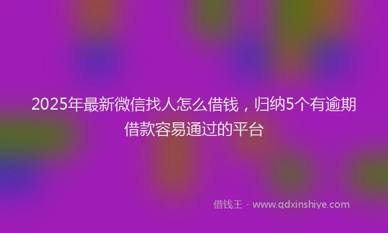 2025年最新微信找人怎么借钱，归纳5个有逾期借款容易通过的平台