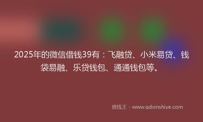 2025年的微信借钱39有：飞融贷、小米易贷、钱袋易融、乐贷钱包、通通钱包等。