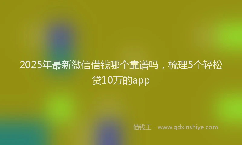 2025年最新微信借钱哪个靠谱吗，梳理5个轻松贷10万的app