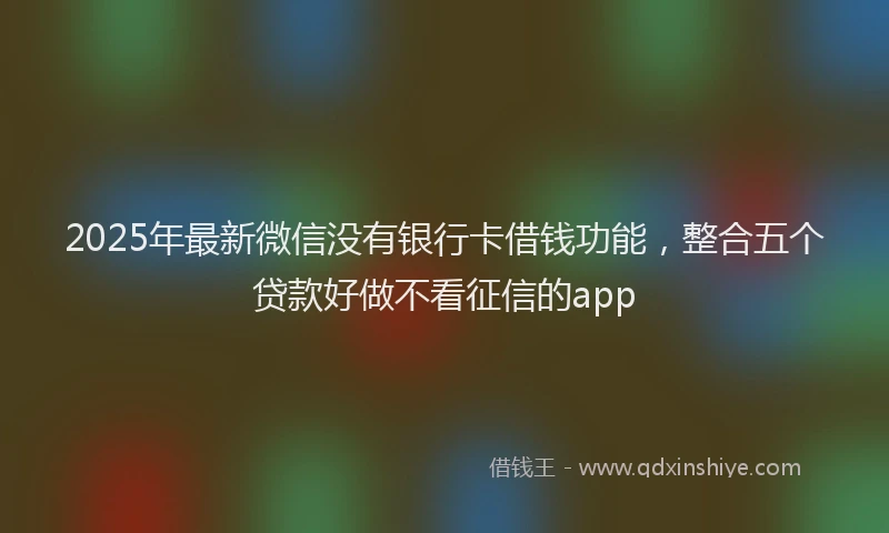 2025年最新微信没有银行卡借钱功能，整合五个贷款好做不看征信的app