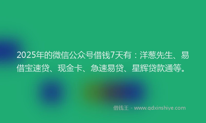 2025年的微信公众号借钱7天有：洋葱先生、易借宝速贷、现金卡、急速易贷、星辉贷款通等。