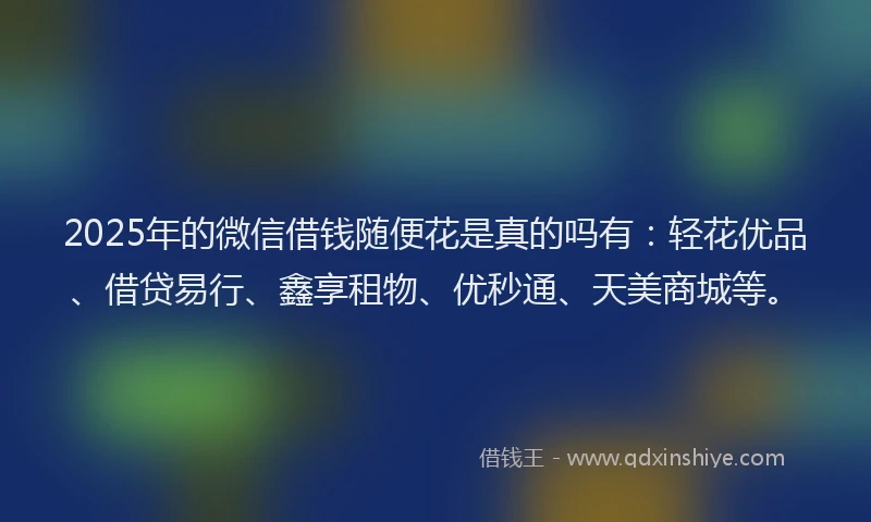 2025年的微信借钱随便花是真的吗有：轻花优品、借贷易行、鑫享租物、优秒通、天美商城等。