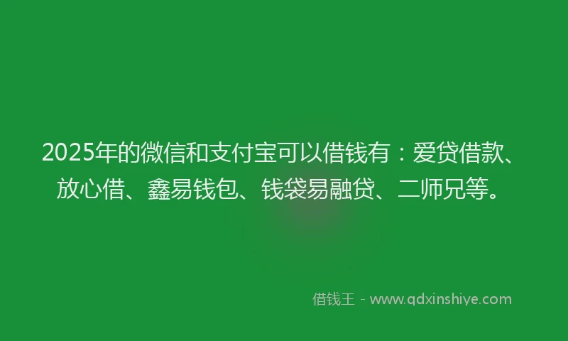 2025年的微信和支付宝可以借钱有：爱贷借款、放心借、鑫易钱包、钱袋易融贷、二师兄等。