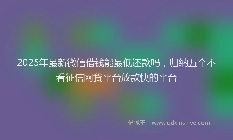 2025年最新微信借钱能最低还款吗，归纳五个不看征信网贷平台放款快的平台