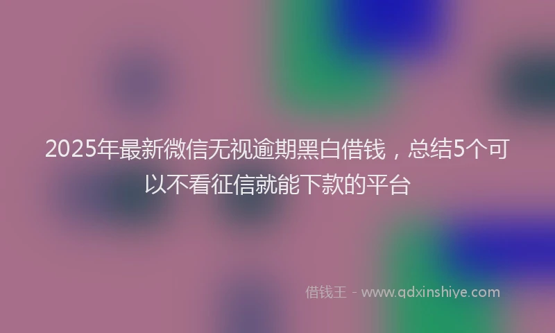 2025年最新微信无视逾期黑白借钱，总结5个可以不看征信就能下款的平台