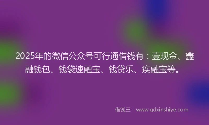 2025年的微信公众号可行通借钱有：壹现金、鑫融钱包、钱袋速融宝、钱贷乐、疾融宝等。