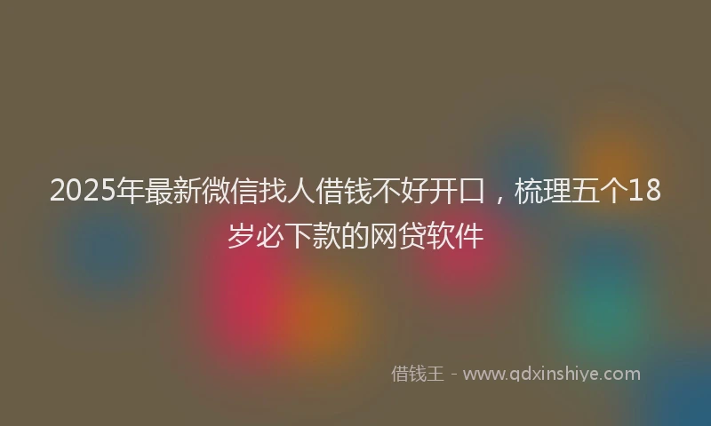 2025年最新微信找人借钱不好开口，梳理五个18岁必下款的网贷软件