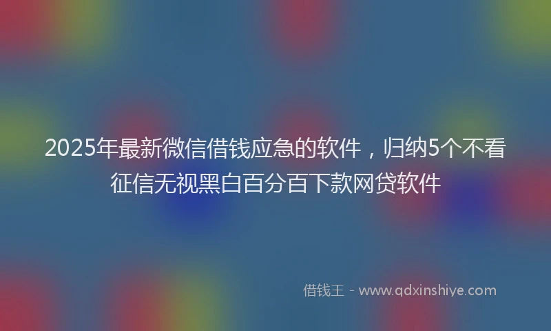 2025年最新微信借钱应急的软件，归纳5个不看征信无视黑白百分百下款网贷软件
