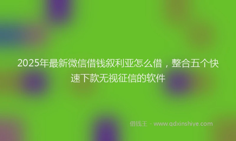 2025年最新微信借钱叙利亚怎么借，整合五个快速下款无视征信的软件
