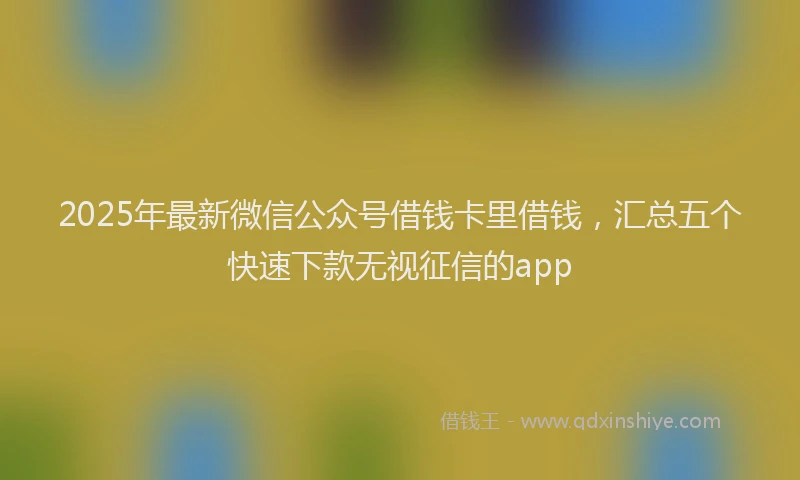 2025年最新微信公众号借钱卡里借钱，汇总五个快速下款无视征信的app