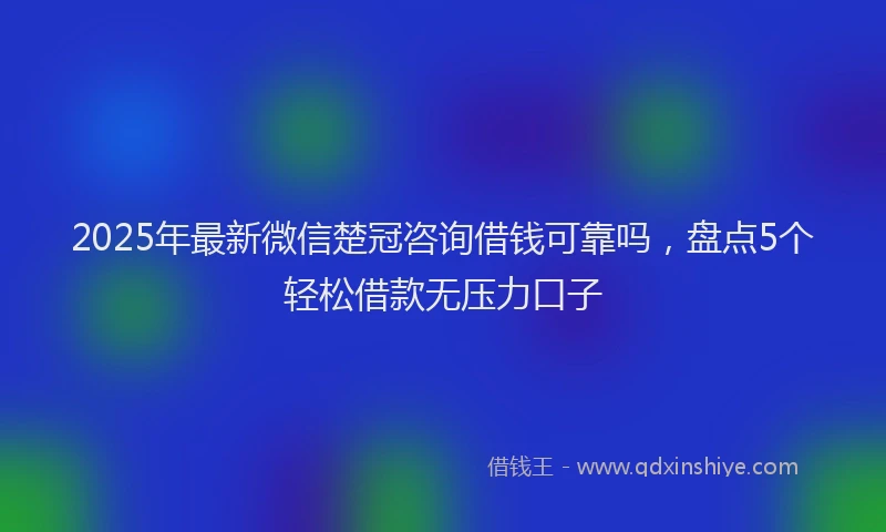 2025年最新微信楚冠咨询借钱可靠吗，盘点5个轻松借款无压力口子
