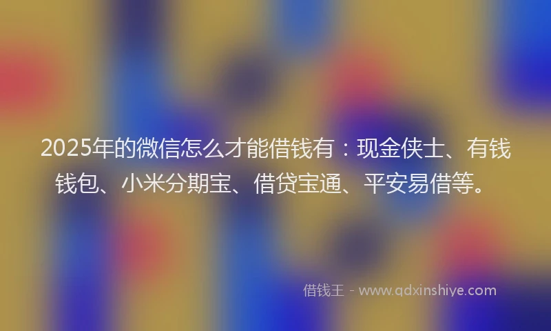 2025年的微信怎么才能借钱有：现金侠士、有钱钱包、小米分期宝、借贷宝通、平安易借等。