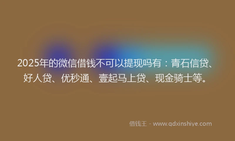 2025年的微信借钱不可以提现吗有：青石信贷、好人贷、优秒通、壹起马上贷、现金骑士等。