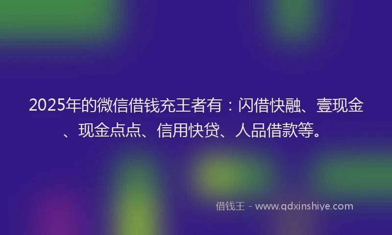 2025年的微信借钱充王者有：闪借快融、壹现金、现金点点、信用快贷、人品借款等。