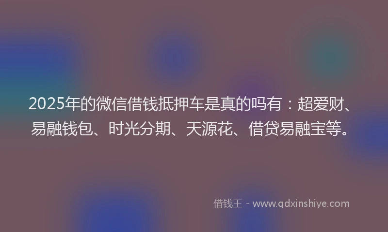 2025年的微信借钱抵押车是真的吗有：超爱财、易融钱包、时光分期、天源花、借贷易融宝等。