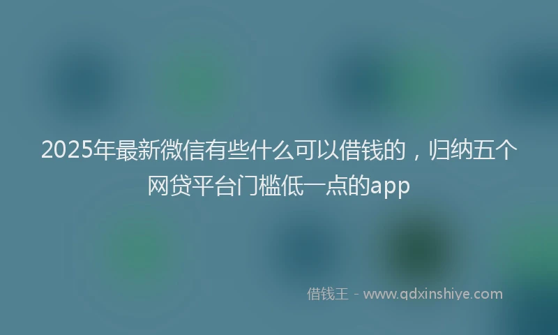 2025年最新微信有些什么可以借钱的，归纳五个网贷平台门槛低一点的app