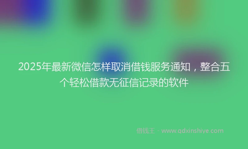 2025年最新微信怎样取消借钱服务通知，整合五个轻松借款无征信记录的软件