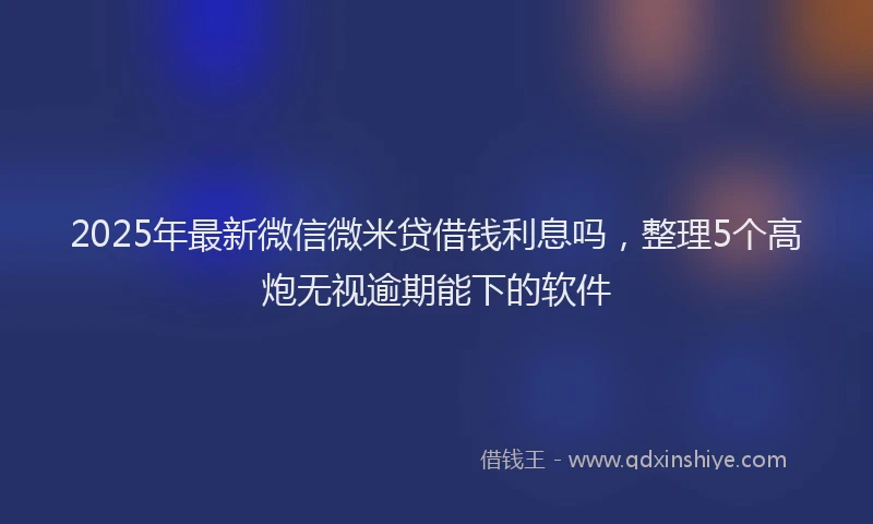 2025年最新微信微米贷借钱利息吗，整理5个高炮无视逾期能下的软件