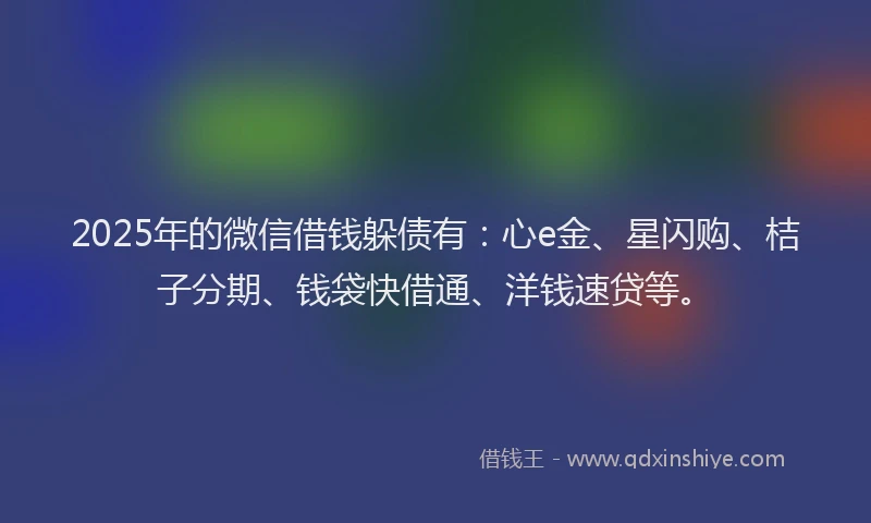 2025年的微信借钱躲债有：心e金、星闪购、桔子分期、钱袋快借通、洋钱速贷等。