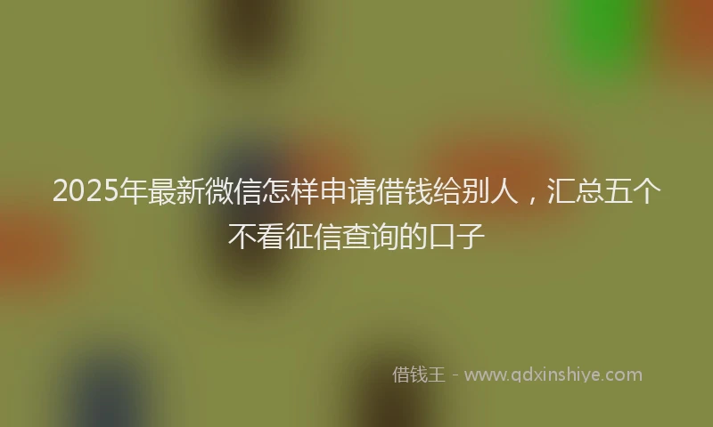 2025年最新微信怎样申请借钱给别人，汇总五个不看征信查询的口子
