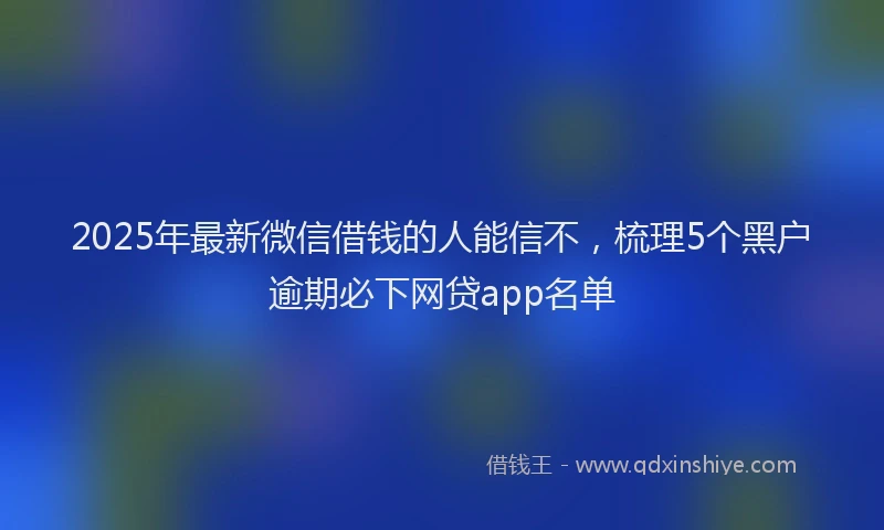 2025年最新微信借钱的人能信不，梳理5个黑户逾期必下网贷app名单