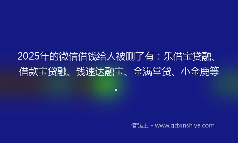 2025年的微信借钱给人被删了有：乐借宝贷融、借款宝贷融、钱速达融宝、金满堂贷、小金鹿等。