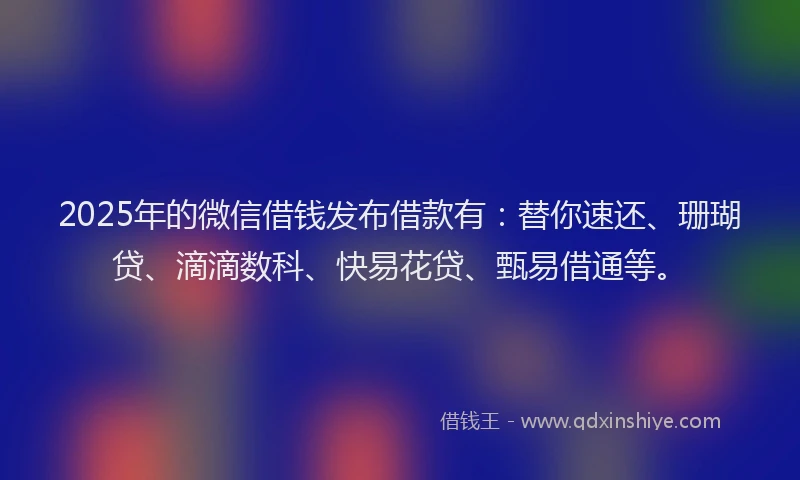 2025年的微信借钱发布借款有：替你速还、珊瑚贷、滴滴数科、快易花贷、甄易借通等。
