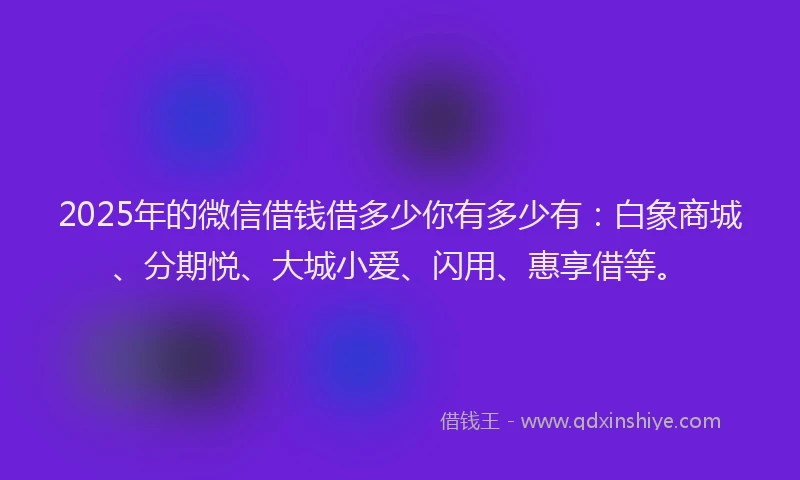 2025年的微信借钱借多少你有多少有：白象商城、分期悦、大城小爱、闪用、惠享借等。