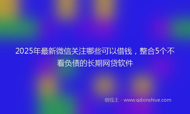 2025年最新微信关注哪些可以借钱，整合5个不看负债的长期网贷软件