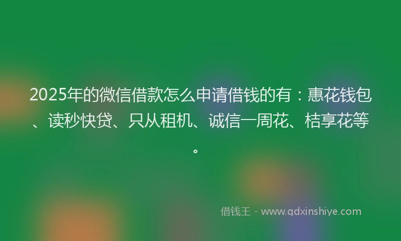 2025年的微信借款怎么申请借钱的有：惠花钱包、读秒快贷、只从租机、诚信一周花、桔享花等。