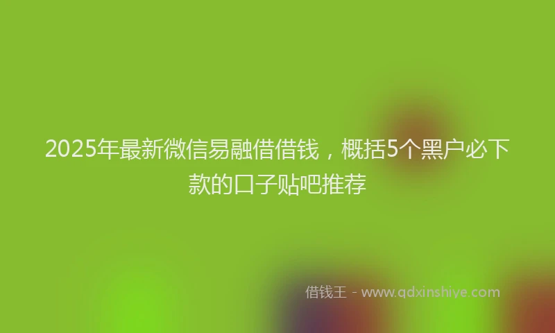 2025年最新微信易融借借钱，概括5个黑户必下款的口子贴吧推荐