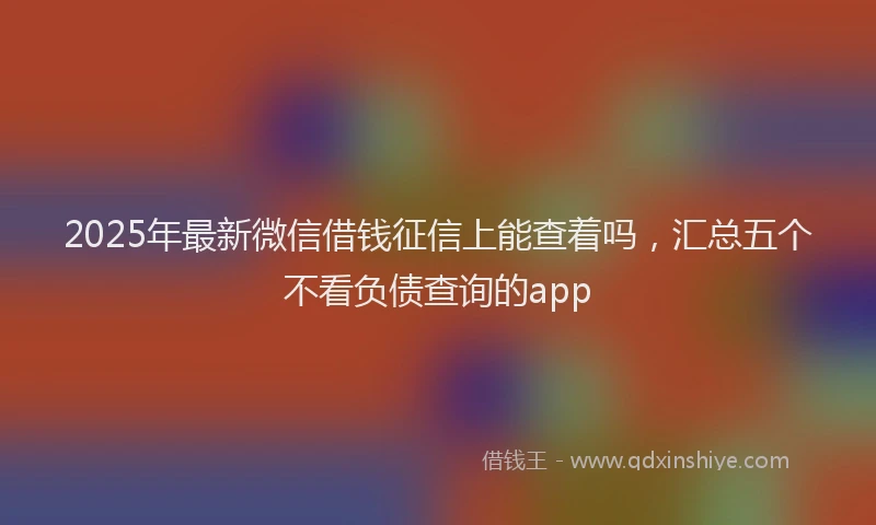 2025年最新微信借钱征信上能查着吗，汇总五个不看负债查询的app