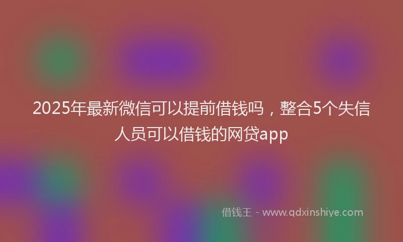 2025年最新微信可以提前借钱吗，整合5个失信人员可以借钱的网贷app