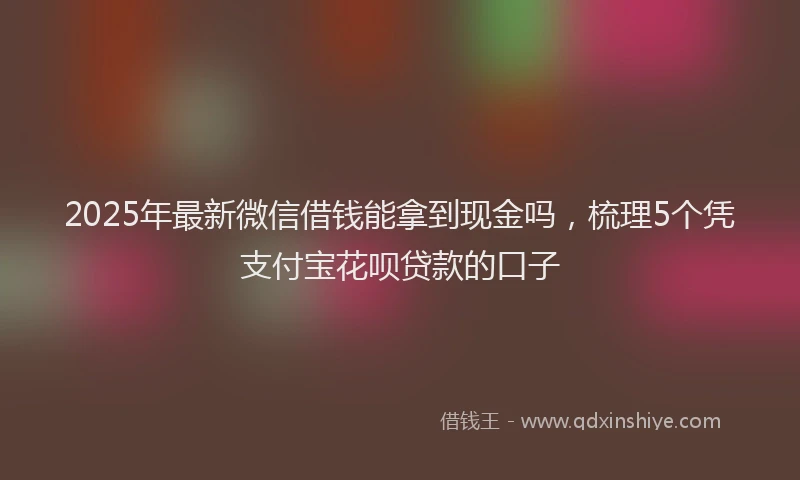 2025年最新微信借钱能拿到现金吗，梳理5个凭支付宝花呗贷款的口子
