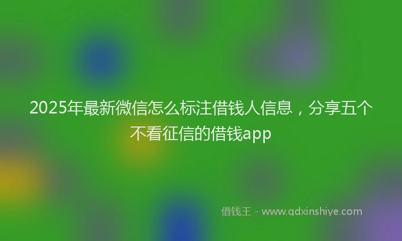 2025年最新微信怎么标注借钱人信息，分享五个不看征信的借钱app