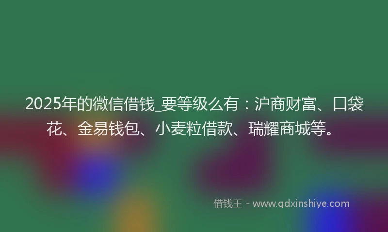 2025年的微信借钱_要等级么有：沪商财富、口袋花、金易钱包、小麦粒借款、瑞耀商城等。