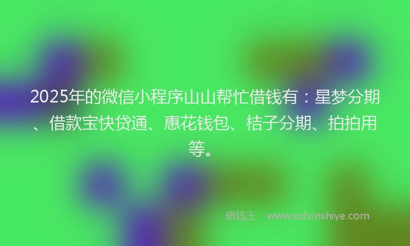 2025年的微信小程序山山帮忙借钱有：星梦分期、借款宝快贷通、惠花钱包、桔子分期、拍拍用等。