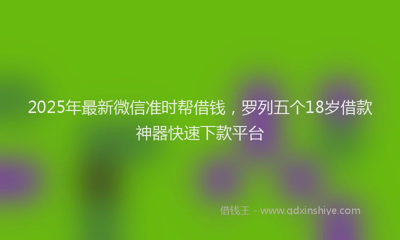 2025年最新微信准时帮借钱，罗列五个18岁借款神器快速下款平台