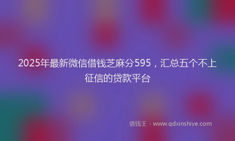 2025年最新微信借钱芝麻分595，汇总五个不上征信的贷款平台
