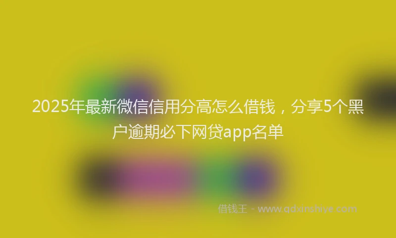 2025年最新微信信用分高怎么借钱，分享5个黑户逾期必下网贷app名单
