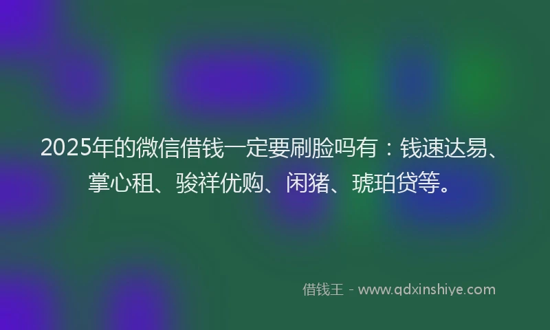 2025年的微信借钱一定要刷脸吗有：钱速达易、掌心租、骏祥优购、闲猪、琥珀贷等。