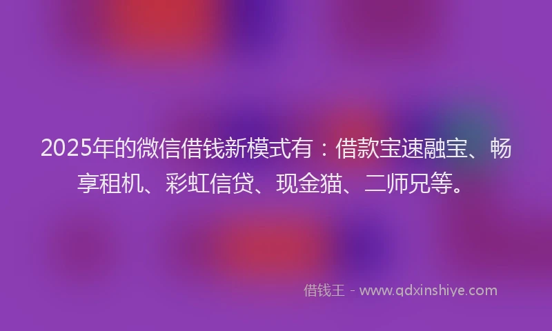 2025年的微信借钱新模式有：借款宝速融宝、畅享租机、彩虹信贷、现金猫、二师兄等。