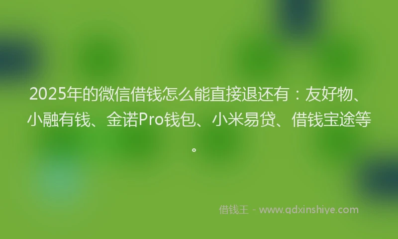 2025年的微信借钱怎么能直接退还有：友好物、小融有钱、金诺Pro钱包、小米易贷、借钱宝途等。