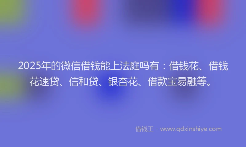 2025年的微信借钱能上法庭吗有：借钱花、借钱花速贷、信和贷、银杏花、借款宝易融等。
