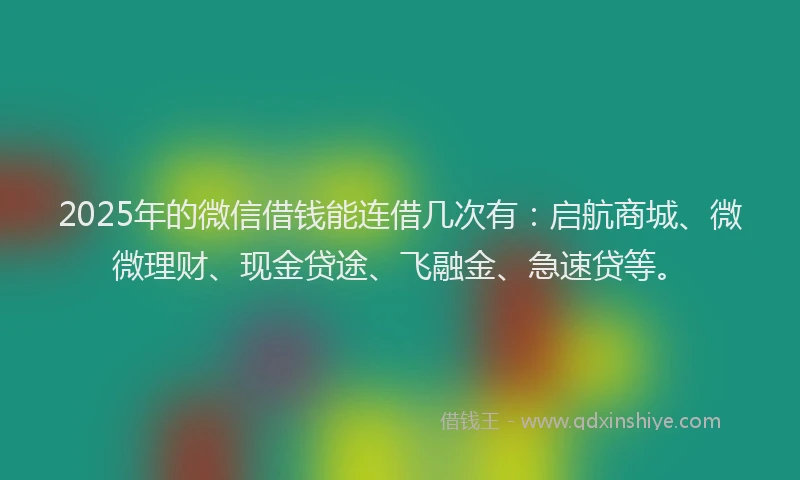 2025年的微信借钱能连借几次有：启航商城、微微理财、现金贷途、飞融金、急速贷等。