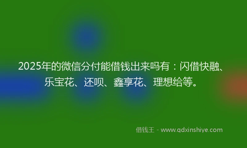2025年的微信分付能借钱出来吗有：闪借快融、乐宝花、还呗、鑫享花、理想给等。